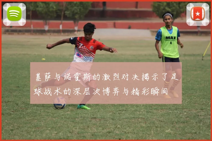 基萨与诺霍斯的激烈对决揭示了足球战术的深层次博弈与精彩瞬间